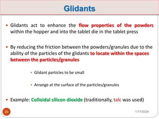 Glidants
 Glidants act to enhance the flow properties of the powders
within the hopper and into the tablet die in the tablet press
 By reducing the friction between the powders/granules due to the
ability of the particles of the glidants to locate within the spaces
between the particles/granules
• Glidant particles to be small
• Arrange at the surface of the particles/granules
 Example: Colloidal silicon dioxide (traditionally, talc was used)
1/17/2024
20
 