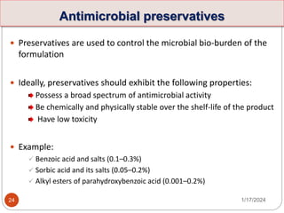 Antimicrobial preservatives
 Preservatives are used to control the microbial bio-burden of the
formulation
 Ideally, preservatives should exhibit the following properties:
Possess a broad spectrum of antimicrobial activity
Be chemically and physically stable over the shelf-life of the product
Have low toxicity
 Example:
 Benzoic acid and salts (0.1–0.3%)
 Sorbic acid and its salts (0.05–0.2%)
 Alkyl esters of parahydroxybenzoic acid (0.001–0.2%)
1/17/2024
24
 
