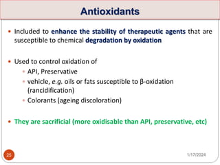 Antioxidants
 Included to enhance the stability of therapeutic agents that are
susceptible to chemical degradation by oxidation
 Used to control oxidation of
 API, Preservative
 vehicle, e.g. oils or fats susceptible to β-oxidation
(rancidification)
 Colorants (ageing discoloration)
 They are sacrificial (more oxidisable than API, preservative, etc)
1/17/2024
25
 