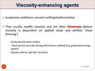 Viscosity-enhancing agents
 Suspension stabilizers: prevent settling/sedimentation
 They usually modify viscosity and are often thixotropic (where
viscosity is dependent on applied shear and exhibits ‘shear
thinning’)
 Easily poured when shaken
 Must permit accurate dosing with chosen method (e.g. graduated syringe,
spoon)
 Quickly reforms ‘gel-like’ structure
1/17/2024
27
 