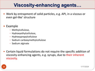  Work by entrapment of solid particles, e.g. API, in a viscous or
even gel-like’ structure
 Example
 Methylcellulose,
 Hydroxyethylcellulose,
 Hydroxypropylcellulose
 Sodium carboxymethylcellulose
 Sodium alginate
 Certain liquid formulations do not require the specific addition of
viscosity-enhancing agents, e.g. syrups, due to their inherent
viscosity.
1/17/2024
28
Viscosity-enhancing agents…
 