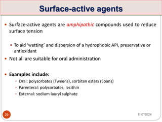 Surface-active agents
 Surface-active agents are amphipathic compounds used to reduce
surface tension
 To aid ‘wetting’ and dispersion of a hydrophobic API, preservative or
antioxidant
 Not all are suitable for oral administration
 Examples include:
 Oral: polysorbates (Tweens), sorbitan esters (Spans)
 Parenteral: polysorbates, lecithin
 External: sodium lauryl sulphate
1/17/2024
29
 