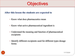 1/17/2024
3
After this lesson the students are expected to
 Know what does pharmaceutics mean
 Know what active pharmaceutical ingredient is
 Understand the meaning and function of pharmaceutical
excipients
 Identify different excipients used for different types dosage
forms
Objectives
 