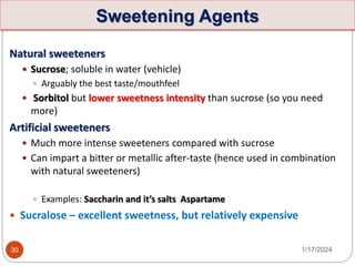 Sweetening Agents
Natural sweeteners
 Sucrose; soluble in water (vehicle)
 Arguably the best taste/mouthfeel
 Sorbitol but lower sweetness intensity than sucrose (so you need
more)
Artificial sweeteners
 Much more intense sweeteners compared with sucrose
 Can impart a bitter or metallic after-taste (hence used in combination
with natural sweeteners)
 Examples: Saccharin and it’s salts Aspartame
 Sucralose – excellent sweetness, but relatively expensive
1/17/2024
30
 