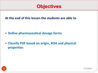 Objectives
At the end of this lessen the students are able to
 Define pharmaceutical dosage forms
 Classify PDF based on origin, ROA and physical
properties
1/17/2024
33
 