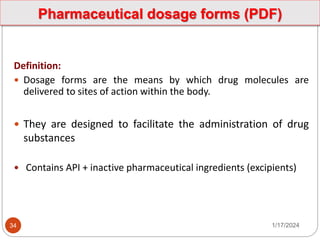 Pharmaceutical dosage forms (PDF)
Definition:
 Dosage forms are the means by which drug molecules are
delivered to sites of action within the body.
 They are designed to facilitate the administration of drug
substances
 Contains API + inactive pharmaceutical ingredients (excipients)
1/17/2024
34
 