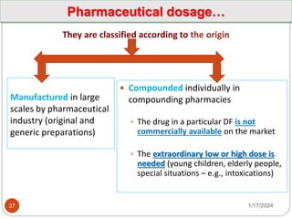 Manufactured in large
scales by pharmaceutical
industry (original and
generic preparations)
They are classified according to the origin
 Compounded individually in
compounding pharmacies
 The drug in a particular DF is not
commercially available on the market
 The extraordinary low or high dose is
needed (young children, elderly people,
special situations – e.g., intoxications)
1/17/2024
37
Pharmaceutical dosage…
 