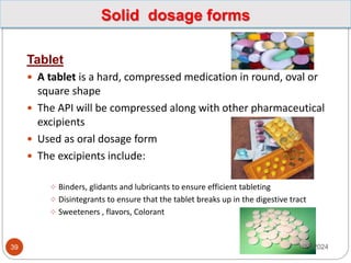 Solid dosage forms
Tablet
 A tablet is a hard, compressed medication in round, oval or
square shape
 The API will be compressed along with other pharmaceutical
excipients
 Used as oral dosage form
 The excipients include:
 Binders, glidants and lubricants to ensure efficient tableting
 Disintegrants to ensure that the tablet breaks up in the digestive tract
 Sweeteners , flavors, Colorant
1/17/2024
39
 