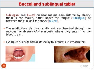 Buccal and sublingual tablet
 Sublingual and buccal medications are administered by placing
them in the mouth, either under the tongue (sublingual) or
between the gum and the cheek (buccal).
 The medications dissolve rapidly and are absorbed through the
mucous membranes of the mouth, where they enter into the
bloodstream.
 Examples of drugs administered by this route: e.g. vasodilators
1/17/2024
41
 