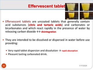 Effervescent tablet
 Effervescent tablets are uncoated tablets that generally contain
acid substances (citric and tartaric acids) and carbonates or
bicarbonates and which react rapidly in the presence of water by
releasing carbon dioxide ↔ disintegration
 They are intended to be dissolved or dispersed in water before use
providing:
 Very rapid tablet dispersion and dissolution → rapid absorption
 Pleasant tasting carbonated drink.
1/17/2024
42
 