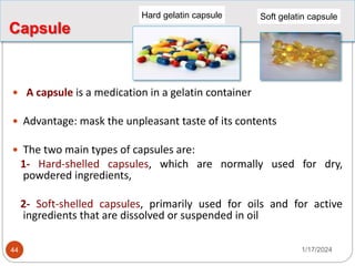 Capsule
 A capsule is a medication in a gelatin container
 Advantage: mask the unpleasant taste of its contents
 The two main types of capsules are:
1- Hard-shelled capsules, which are normally used for dry,
powdered ingredients,
2- Soft-shelled capsules, primarily used for oils and for active
ingredients that are dissolved or suspended in oil
Soft gelatin capsule
Hard gelatin capsule
1/17/2024
44
 
