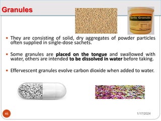 Granules
 They are consisting of solid, dry aggregates of powder particles
often supplied in single-dose sachets.
 Some granules are placed on the tongue and swallowed with
water, others are intended to be dissolved in water before taking.
 Effervescent granules evolve carbon dioxide when added to water.
1/17/2024
46
 