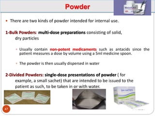 Powder
 There are two kinds of powder intended for internal use.
1-Bulk Powders: multi-dose preparations consisting of solid,
dry particles
 Usually contain non-potent medicaments such as antacids since the
patient measures a dose by volume using a 5ml medicine spoon.
 The powder is then usually dispersed in water
2-Divided Powders: single-dose presentations of powder ( for
example, a small sachet) that are intended to be issued to the
patient as such, to be taken in or with water.
1/17/2024
47
 