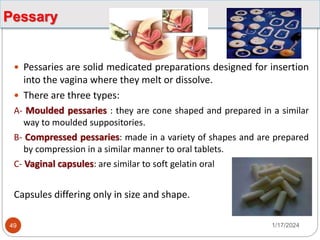 Pessary
 Pessaries are solid medicated preparations designed for insertion
into the vagina where they melt or dissolve.
 There are three types:
A- Moulded pessaries : they are cone shaped and prepared in a similar
way to moulded suppositories.
B- Compressed pessaries: made in a variety of shapes and are prepared
by compression in a similar manner to oral tablets.
C- Vaginal capsules: are similar to soft gelatin oral
Capsules differing only in size and shape.
1/17/2024
49
 