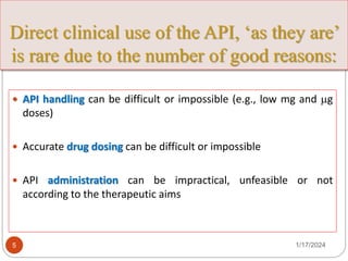 Direct clinical use of the API, ‘as they are’
is rare due to the number of good reasons:
 API handling can be difficult or impossible (e.g., low mg and g
doses)
 Accurate drug dosing can be difficult or impossible
 API administration can be impractical, unfeasible or not
according to the therapeutic aims
1/17/2024
5
 