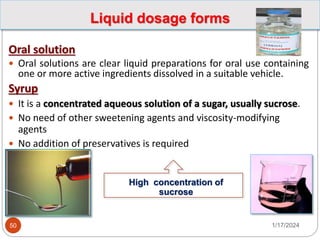 Liquid dosage forms
Oral solution
 Oral solutions are clear liquid preparations for oral use containing
one or more active ingredients dissolved in a suitable vehicle.
Syrup
 It is a concentrated aqueous solution of a sugar, usually sucrose.
 No need of other sweetening agents and viscosity-modifying
agents
 No addition of preservatives is required
High concentration of
sucrose
1/17/2024
50
 