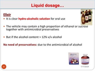 Elixir
 It is clear hydro-alcoholic solution for oral use
 The vehicle may contain a high proportion of ethanol or sucrose
together with antimicrobial preservatives
 But if the alcohol content > 12% v/v alcohol
No need of preservatives: due to the antimicrobial of alcohol
1/17/2024
51
Liquid dosage…
 