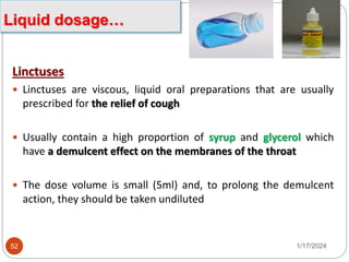 Linctuses
 Linctuses are viscous, liquid oral preparations that are usually
prescribed for the relief of cough
 Usually contain a high proportion of syrup and glycerol which
have a demulcent effect on the membranes of the throat
 The dose volume is small (5ml) and, to prolong the demulcent
action, they should be taken undiluted
1/17/2024
52
Liquid dosage…
 