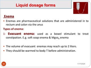 Enema
 Enemas are pharmaceutical solutions that are administered in to
rectum and colon via the anus
Types of enema:
1- Evacuant enema: used as a bowel stimulant to treat
constipation. E.g. soft soap enema & Mgso4 enema
 The volume of evacuant enemas may reach up to 2 liters.
 They should be warmed to body T before administration.
1/17/2024
54
Liquid dosage forms
 