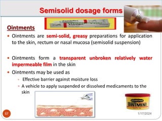 Semisolid dosage forms
Ointments
 Ointments are semi-solid, greasy preparations for application
to the skin, rectum or nasal mucosa (semisolid suspension)
 Ointments form a transparent unbroken relatively water
impermeable film in the skin
 Ointments may be used as
 Effective barrier against moisture loss
 A vehicle to apply suspended or dissolved medicaments to the
skin
1/17/2024
57
 