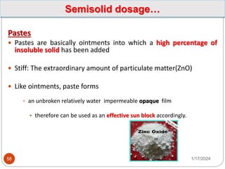 Pastes
 Pastes are basically ointments into which a high percentage of
insoluble solid has been added
 Stiff: The extraordinary amount of particulate matter(ZnO)
 Like ointments, paste forms
 an unbroken relatively water impermeable opaque film
 therefore can be used as an effective sun block accordingly.
1/17/2024
58
Semisolid dosage…
 