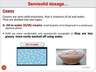 Creams
Creams are semi-solid emulsions, that is mixtures of oil and water.
They are divided into two types:
A- Oil-in-water (O/W) creams: small droplets of oil dispersed in a continuous
aqueous phase.
 O/W are more comfortable and cosmetically acceptable as they are less
greasy more easily washed off using water.
1/17/2024
59
Semisolid dosage…
Oil- in-water
 