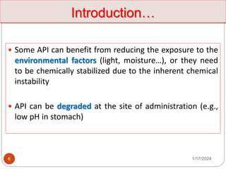 1/17/2024
6
 Some API can benefit from reducing the exposure to the
environmental factors (light, moisture…), or they need
to be chemically stabilized due to the inherent chemical
instability
 API can be degraded at the site of administration (e.g.,
low pH in stomach)
Introduction…
 