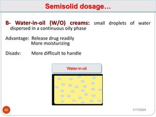 1/17/2024
60
B- Water-in-oil (W/O) creams: small droplets of water
dispersed in a continuous oily phase
Advantage: Release drug readily
More moisturizing
Disadv: More difficult to handle
Semisolid dosage…
Water-in-oil
 
