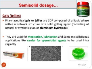 Gels (Jellies)
 Pharmaceutical gels or jellies are SDF composed of a liquid phase
within a network structure of a solid gelling agent (consisting of
natural or synthetic gum or aluminium hydroxide)
 They are used for medication, lubrication and some miscellaneous
applications like carrier for spermicidal agents to be used intra
vaginally
1/17/2024
61
Semisolid dosage…
 