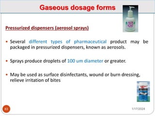 Gaseous dosage forms
Pressurized dispensers (aerosol sprays)
 Several different types of pharmaceutical product may be
packaged in pressurized dispensers, known as aerosols.
 Sprays produce droplets of 100 um diameter or greater.
 May be used as surface disinfectants, wound or burn dressing,
relieve irritation of bites
1/17/2024
63
 