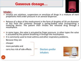 Inhaler :
 Inhalers are solutions, suspensions or emulsion of drugs in a mixture of inert
propellants held under pressure in an aerosol dispenser.
 Release of a dose of the medicament in the form of droplets of 50 um diameter
or less from the container through a spring-loaded valve incorporating a
metering device. The patient then inhales the released drug through a
mouthpiece.
 In some types, the valve is actuated by finger pressure, in other types the valve
is actuated by the patient breathing in through the mouthpiece.
 It is commonly used to treat asthma and other respiratory problems.
- Because they are
- cheaper
- more portable and
- carry less risk of side effects Doctors prefer
inhalers
1/17/2024
64
Gaseous dosage…
 