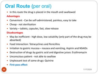 Oral Route (per oral)
 In this route the drug is placed in the mouth and swallowed
Advantages
 Convenient - Can be self-administered, painless, easy to take
 Cheap - not sterilization
 Variety – tablets, capsules, fast, slow release
Disadvantages
 May be inefficient - high dose, low solubility (only part of the drug may be
absorbed)
 Food Interaction: Tetracyclines and Penicillins
 Irritation to gastric mucosa – nausea and vomiting, Aspirin and NSAIDs
 Destruction of drugs by gastric acid and digestive juices: Erythromycin
 Unconscious patient - not able to swallow
 Unpleasant test of some drugs: Quinine
 First-pass effect
1/17/2024
68
 