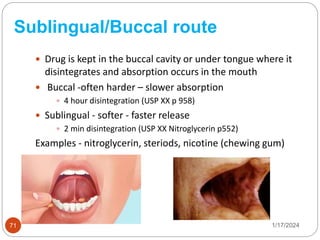 Sublingual/Buccal route
 Drug is kept in the buccal cavity or under tongue where it
disintegrates and absorption occurs in the mouth
 Buccal -often harder – slower absorption
 4 hour disintegration (USP XX p 958)
 Sublingual - softer - faster release
 2 min disintegration (USP XX Nitroglycerin p552)
Examples - nitroglycerin, steriods, nicotine (chewing gum)
1/17/2024
71
 