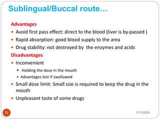 Sublingual/Buccal route…
Advantages
 Avoid first pass effect: direct to the blood (liver is by-passed )
 Rapid absorption: good blood supply to the area
 Drug stability: not destroyed by the enzymes and acids
Disadvantages
 Inconvenient
 Holding the dose in the mouth
 Advantages lost if swallowed
 Small dose limit: Small size is required to keep the drug in the
mouth
 Unpleasant taste of some drugs
1/17/2024
72
 
