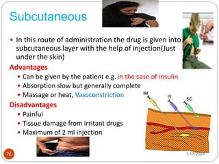 Subcutaneous
 In this route of administration the drug is given into the
subcutaneous layer with the help of injection(Just
under the skin)
Advantages
 Can be given by the patient e.g. in the case of insulin
 Absorption slow but generally complete
 Massage or heat, Vasoconstriction
Disadvantages
 Painful
 Tissue damage from irritant drugs
 Maximum of 2 ml injection
1/17/2024
76
 