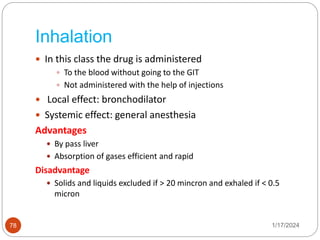 Inhalation
 In this class the drug is administered
 To the blood without going to the GIT
 Not administered with the help of injections
 Local effect: bronchodilator
 Systemic effect: general anesthesia
Advantages
 By pass liver
 Absorption of gases efficient and rapid
Disadvantage
 Solids and liquids excluded if > 20 mincron and exhaled if < 0.5
micron
1/17/2024
78
 