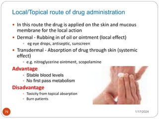 Local/Topical route of drug administration
 In this route the drug is applied on the skin and mucous
membrane for the local action
 Dermal - Rubbing in of oil or ointment (local effect)
 eg eye drops, antiseptic, sunscreen
 Transdermal - Absorption of drug through skin (systemic
effect)
 e.g. nitroglycerine ointment, scopolamine
Advantage
 Stable blood levels
 No first pass metabolism
Disadvantage
 Toxicity from topical absorption
 Burn patients
1/17/2024
79
 