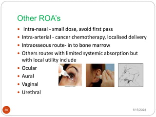 Other ROA’s
 Intra-nasal - small dose, avoid first pass
 Intra-arterial - cancer chemotherapy, localised delivery
 Intraosseous route- in to bone marrow
 Others routes with limited systemic absorption but
with local utility include
 Ocular
 Aural
 Vaginal
 Urethral
1/17/2024
80
 