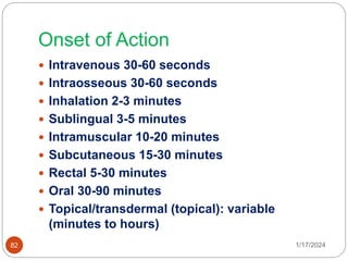 Onset of Action
 Intravenous 30-60 seconds
 Intraosseous 30-60 seconds
 Inhalation 2-3 minutes
 Sublingual 3-5 minutes
 Intramuscular 10-20 minutes
 Subcutaneous 15-30 minutes
 Rectal 5-30 minutes
 Oral 30-90 minutes
 Topical/transdermal (topical): variable
(minutes to hours)
1/17/2024
82
 