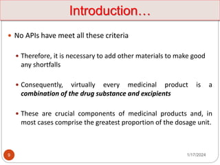 9
 No APIs have meet all these criteria
 Therefore, it is necessary to add other materials to make good
any shortfalls
 Consequently, virtually every medicinal product is a
combination of the drug substance and excipients
 These are crucial components of medicinal products and, in
most cases comprise the greatest proportion of the dosage unit.
Introduction…
1/17/2024
 