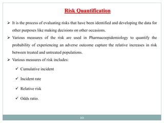 10
 It is the process of evaluating risks that have been identified and developing the data for
other purposes like making decisions on other occasions.
 Various measures of the risk are used in Pharmacoepidemiology to quantify the
probability of experiencing an adverse outcome capture the relative increases in risk
between treated and untreated populations.
 Various measures of risk includes:
 Cumulative incident
 Incident rate
 Relative risk
 Odds ratio.
Risk Quantification
 