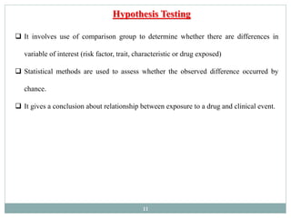 11
 It involves use of comparison group to determine whether there are differences in
variable of interest (risk factor, trait, characteristic or drug exposed)
 Statistical methods are used to assess whether the observed difference occurred by
chance.
 It gives a conclusion about relationship between exposure to a drug and clinical event.
Hypothesis Testing
 