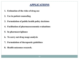 12
APPLICATIONS
1. Estimation of the risks of drug use
2. Use in patient counseling
3. Formulation of public health policy decisions
4. Facilitation of pharmacoeconomic evaluations
5. In pharmacovigilance
6. To carry out drug usage analysis
7. Formulation of therapeutic guidelines
8. Health outcomes research.
 
