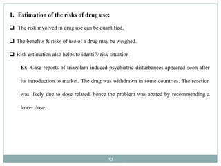 13
1. Estimation of the risks of drug use:
 The risk involved in drug use can be quantified.
 The benefits & risks of use of a drug may be weighed.
 Risk estimation also helps to identify risk situation
Ex: Case reports of triazolam induced psychiatric disturbances appeared soon after
its introduction to market. The drug was withdrawn in some countries. The reaction
was likely due to dose related, hence the problem was abated by recommending a
lower dose.
 