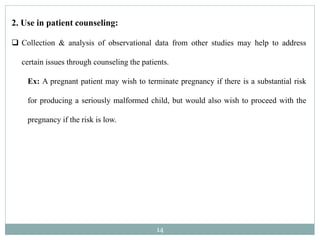 14
2. Use in patient counseling:
 Collection & analysis of observational data from other studies may help to address
certain issues through counseling the patients.
Ex: A pregnant patient may wish to terminate pregnancy if there is a substantial risk
for producing a seriously malformed child, but would also wish to proceed with the
pregnancy if the risk is low.
 