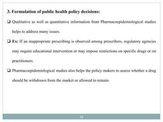 15
3. Formulation of public health policy decisions:
 Qualitative as well as quantitative information from Pharmacoepidemiological studies
helps to address many issues.
 Ex: If an inappropriate prescribing is observed among prescribers, regulatory agencies
may require educational intervention or may impose restrictions on specific drugs or on
practitioners.
 Pharmacoepidemiological studies also helps the policy makers to assess whether a drug
should be withdrawn from the market or allowed to remain.
 