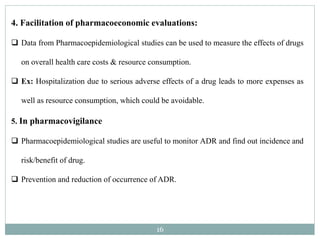 16
4. Facilitation of pharmacoeconomic evaluations:
 Data from Pharmacoepidemiological studies can be used to measure the effects of drugs
on overall health care costs & resource consumption.
 Ex: Hospitalization due to serious adverse effects of a drug leads to more expenses as
well as resource consumption, which could be avoidable.
5. In pharmacovigilance
 Pharmacoepidemiological studies are useful to monitor ADR and find out incidence and
risk/benefit of drug.
 Prevention and reduction of occurrence of ADR.
 