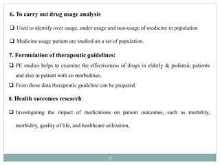 17
7. Formulation of therapeutic guidelines:
 PE studies helps to examine the effectiveness of drugs in elderly & pediatric patients
and also in patient with co morbidities.
 From these data therapeutic guideline can be prepared.
8. Health outcomes research:
 Investigating the impact of medications on patient outcomes, such as mortality,
morbidity, quality of life, and healthcare utilization.
6. To carry out drug usage analysis
 Used to identify over usage, under usage and non-usage of medicine in population
 Medicine usage pattern are studied on a set of population.
 