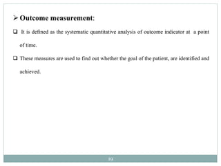 19
Outcome measurement:
 It is defined as the systematic quantitative analysis of outcome indicator at a point
of time.
 These measures are used to find out whether the goal of the patient, are identified and
achieved.
 