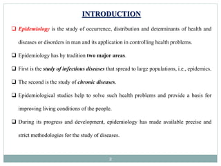 2
INTRODUCTION
 Epidemiology is the study of occurrence, distribution and determinants of health and
diseases or disorders in man and its application in controlling health problems.
 Epidemiology has by tradition two major areas.
 First is the study of infectious diseases that spread to large populations, i.e., epidemics.
 The second is the study of chronic diseases.
 Epidemiological studies help to solve such health problems and provide a basis for
improving living conditions of the people.
 During its progress and development, epidemiology has made available precise and
strict methodologies for the study of diseases.
 